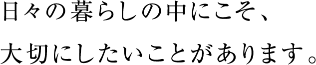 日々の暮らしの中にこそ、大切にしたいことがあります。